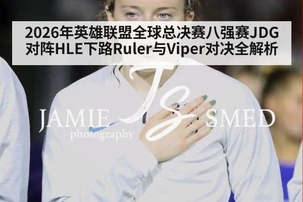 2026年英雄联盟全球总决赛八强赛JDG对阵HLE下路Ruler与Viper对决全解析
